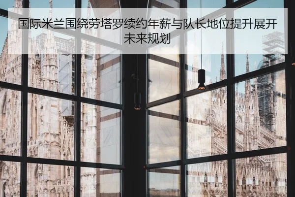 国际米兰围绕劳塔罗续约年薪与队长地位提升展开未来规划