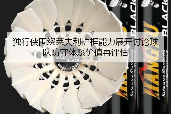 独行侠围绕莱夫利护框能力展开讨论球队防守体系价值再评估