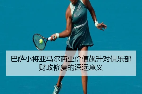 巴萨小将亚马尔商业价值飙升对俱乐部财政修复的深远意义