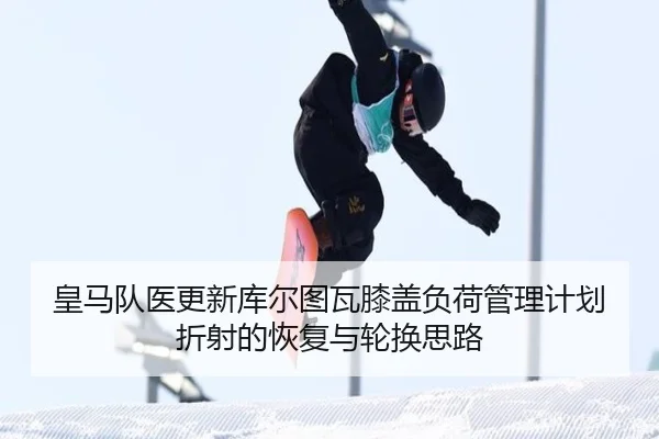 皇马队医更新库尔图瓦膝盖负荷管理计划折射的恢复与轮换思路