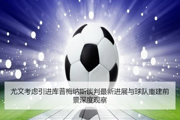 尤文考虑引进库普梅纳斯谈判最新进展与球队重建前景深度观察