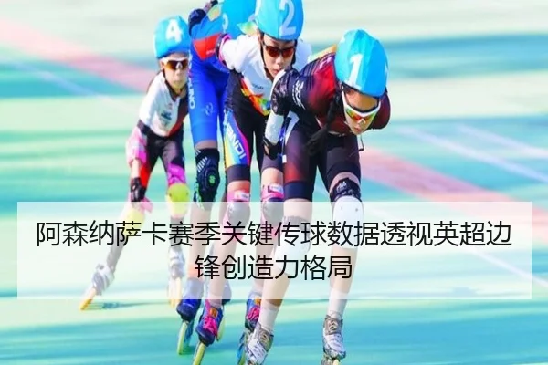 阿森纳萨卡赛季关键传球数据透视英超边锋创造力格局