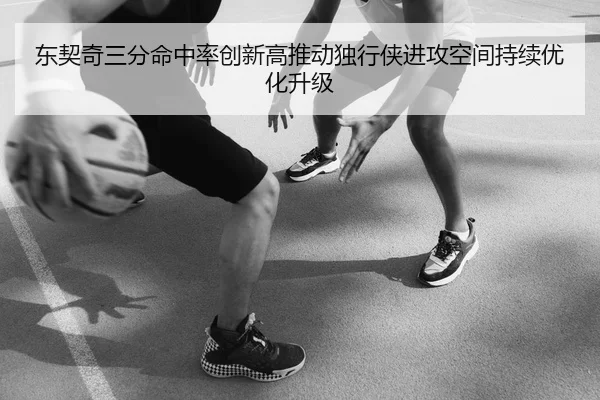 东契奇三分命中率创新高推动独行侠进攻空间持续优化升级