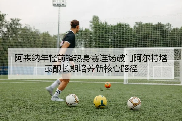 阿森纳年轻前锋热身赛连场破门阿尔特塔酝酿长期培养新核心路径