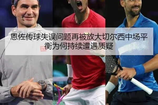 恩佐传球失误问题再被放大切尔西中场平衡为何持续遭遇质疑